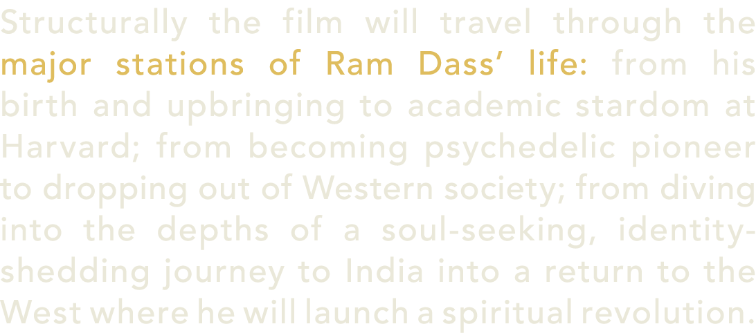 Structurally the film will travel through the major stations of Ram Dass’ life: from his birth and upbringing to acad...