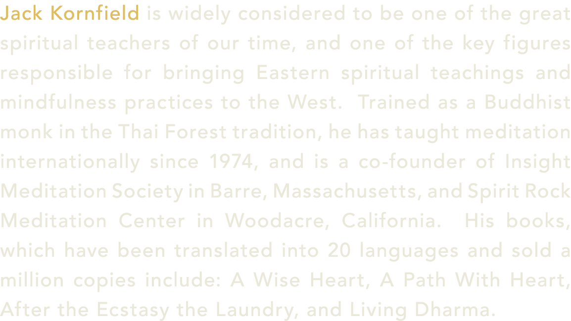 Jack Kornfield is widely considered to be one of the great spiritual teachers of our time, and one of the key figures...