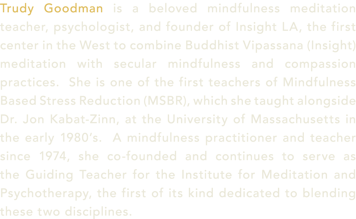 Trudy Goodman is a beloved mindfulness meditation teacher, psychologist, and founder of Insight LA, the first center ...